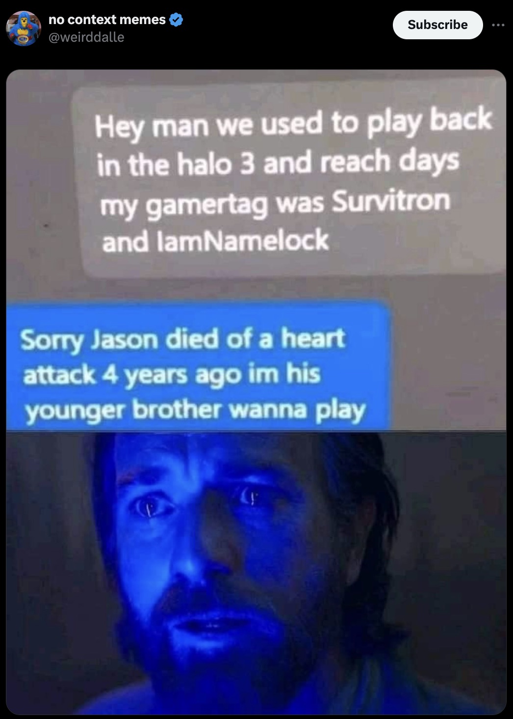 screenshot - no context memes Subscribe Hey man we used to play back in the halo 3 and reach days my gamertag was Survitron and lamNamelock Sorry Jason died of a heart attack 4 years ago im his younger brother wanna play